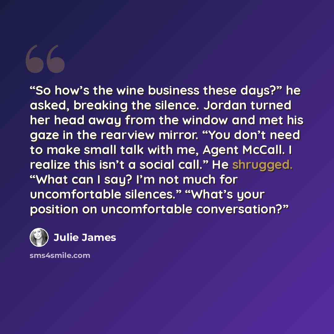 “So how’s the wine business these days?” he asked, breaking the silence. Jordan turned her head away from the window and met his gaze in the rearview mirror. “You don’t need to make small talk with me, Agent McCall. I realize this isn’t a social call.” He shrugged. “What can I say? I’m not much for…” quote by Julie James