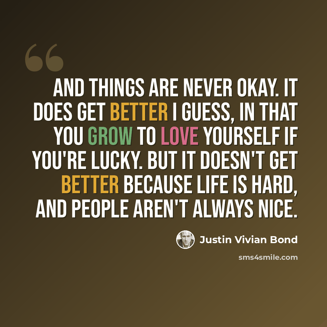 “And things are never okay. It does get better I guess, in that you grow to love yourself if you're lucky. But it doesn't get better because life is hard, and people aren't always nice.” quote by Justin Vivian Bond