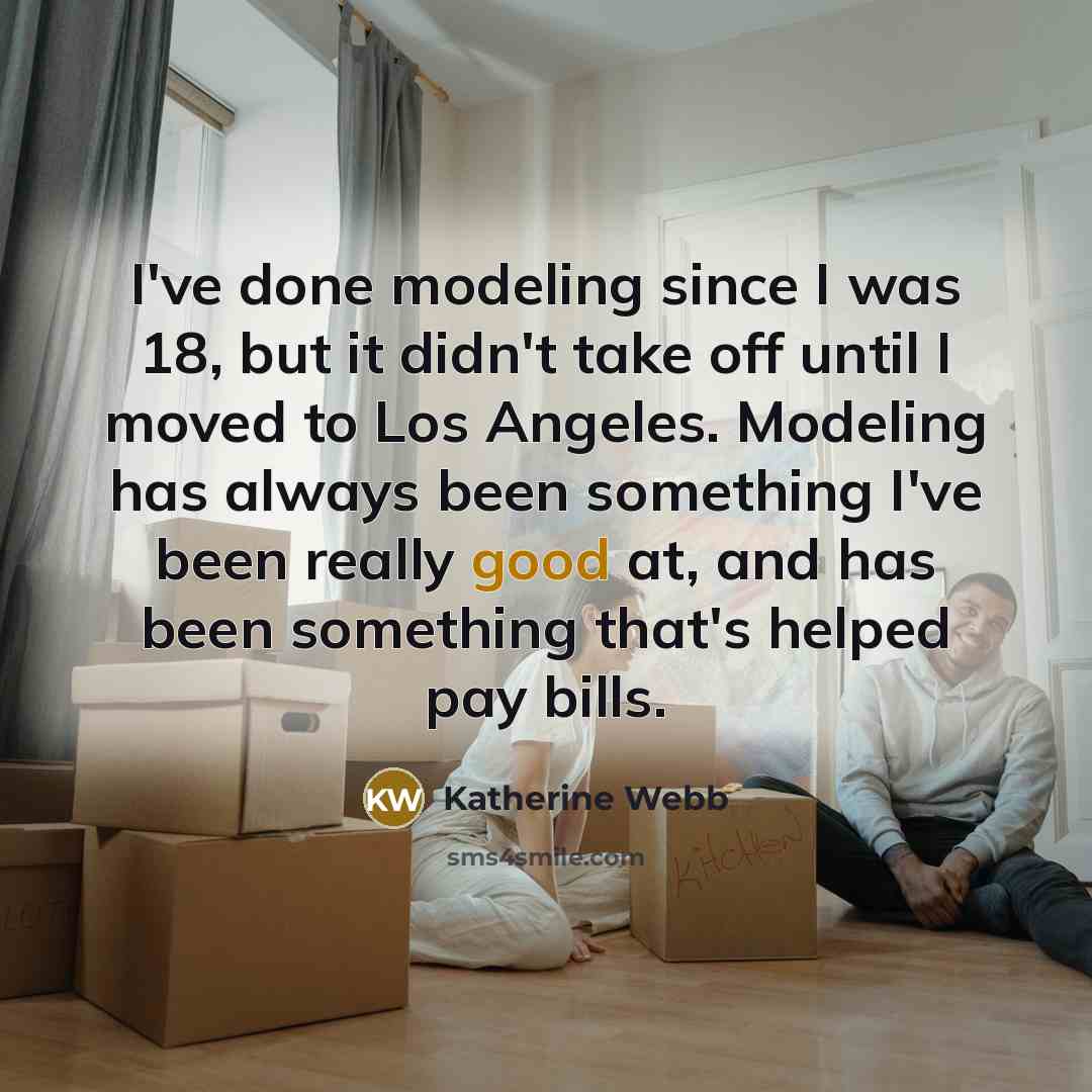 “I've done modeling since I was 18, but it didn't take off until I moved to Los Angeles. Modeling has always been something I've been really good at, and has been something that's helped pay bills.” quote by Katherine Webb