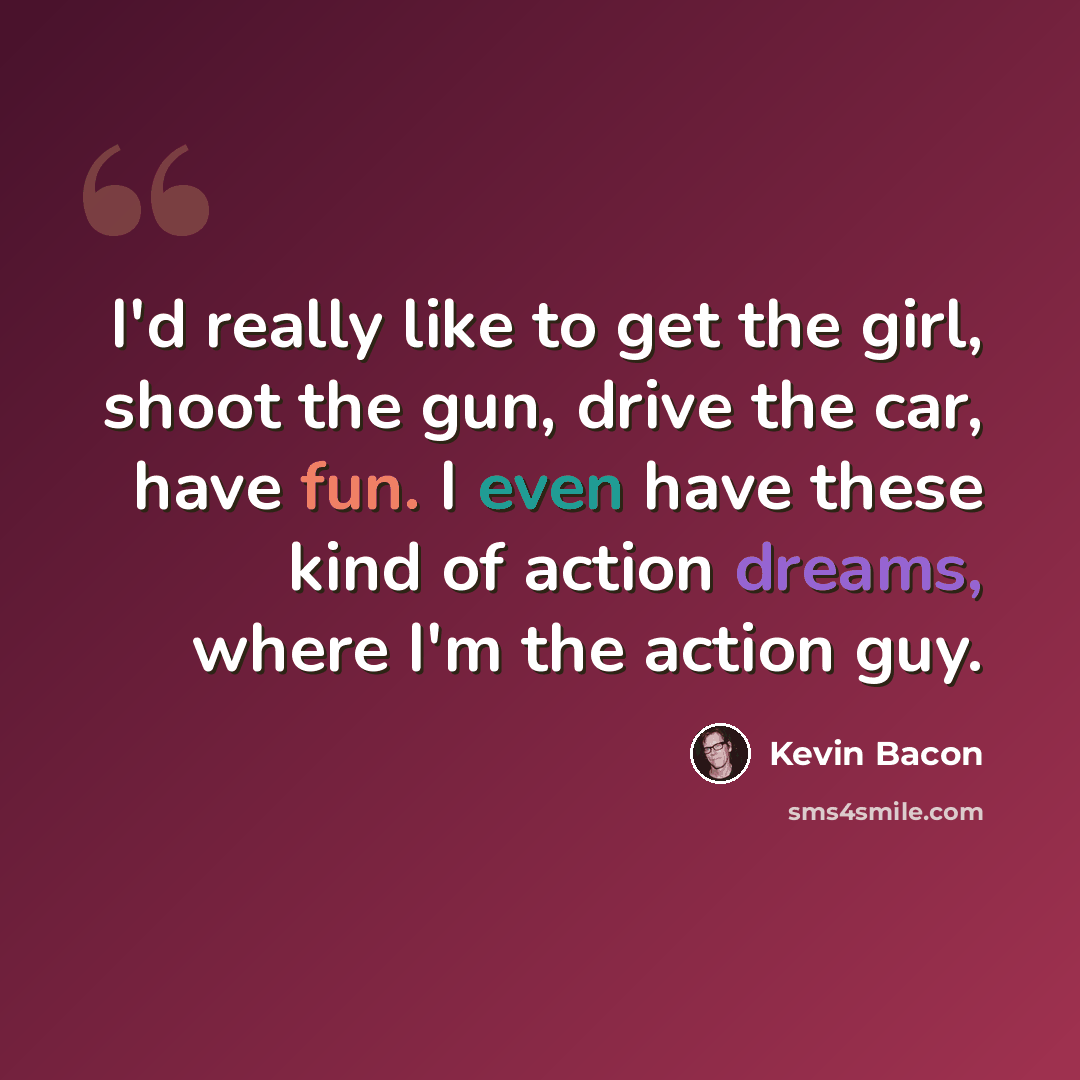 “I'd really like to get the girl, shoot the gun, drive the car, have fun. I even have these kind of action dreams, where I'm the action guy.” quote by Kevin Bacon