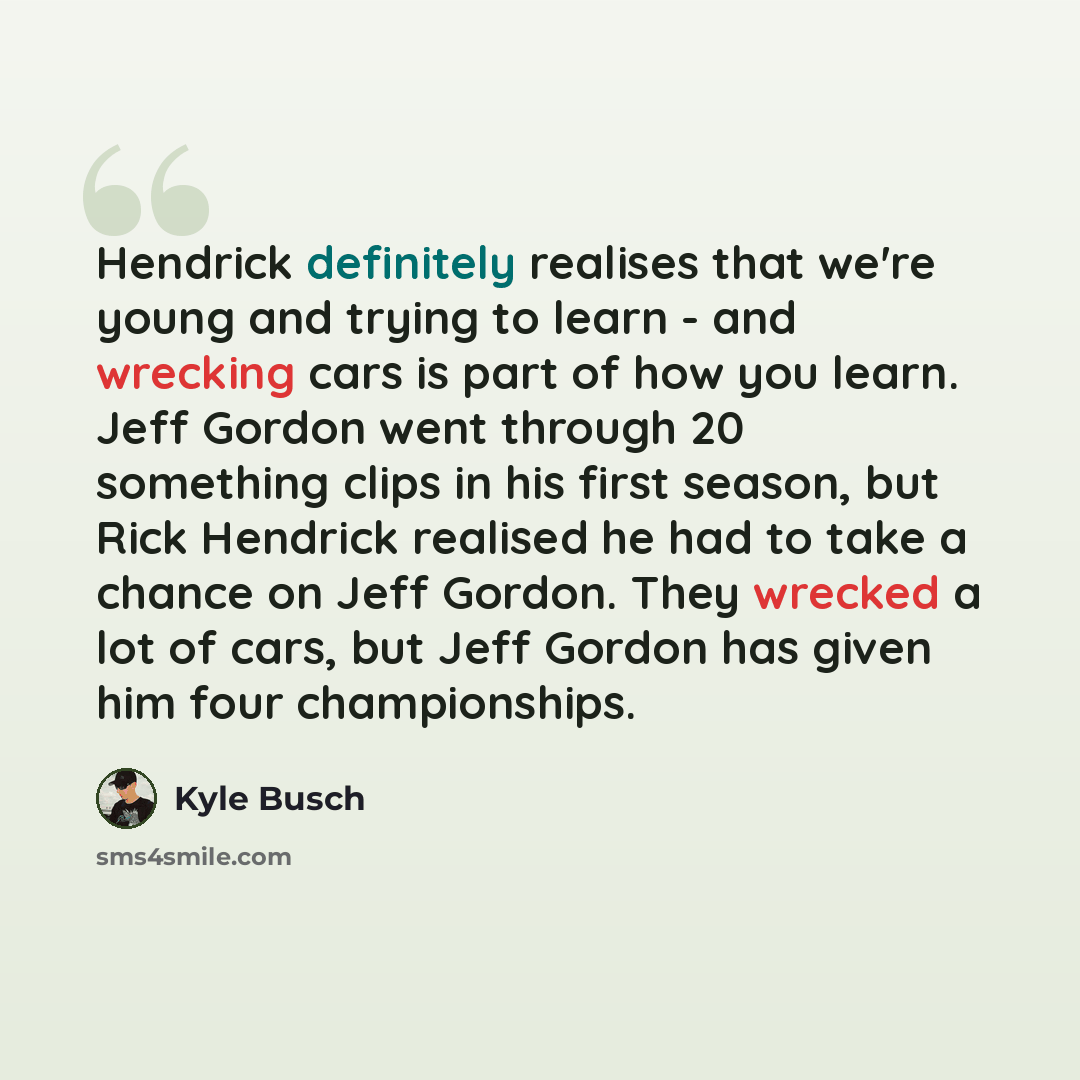 “Hendrick definitely realises that we're young and trying to learn - and wrecking cars is part of how you learn. Jeff Gordon went through 20 something clips in his first season, but Rick Hendrick realised he had to take a chance on Jeff Gordon. They wrecked a lot of cars, but Jeff Gordon has given…” quote by Kyle Busch