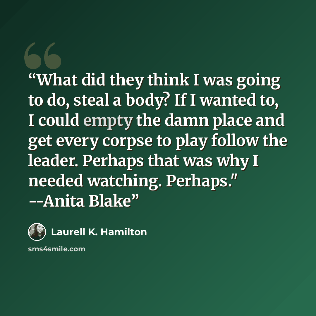 “What did they think I was going to do, steal a body? If I wanted to, I could empty the damn place and get every corpse to play follow the leader. Perhaps that was why I needed watching. Perhaps." --Anita Blake” quote by Laurell K. Hamilton