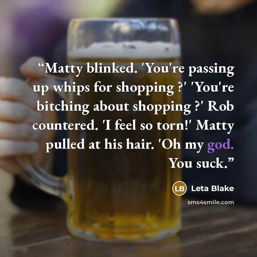 “Matty blinked. 'You're passing up whips for shopping ?' 'You're bitching about shopping ?' Rob countered. 'I feel so torn!' Matty pulled at his hair. 'Oh my god. You suck.” quote by Leta Blake
