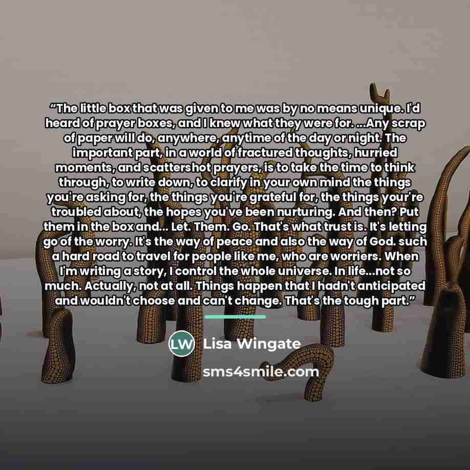 “The little box that was given to me was by no means unique. I'd heard of prayer boxes, and I knew what they were for. ...Any scrap of paper will do, anywhere, anytime of the day or night. The important part, in a world of fractured thoughts, hurried moments, and scattershot prayers, is to take the…” quote by Lisa Wingate