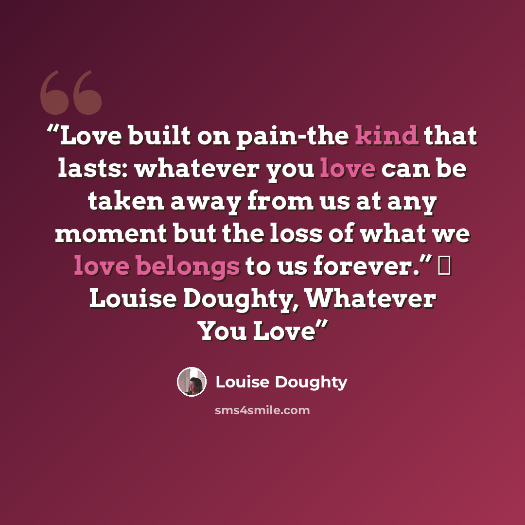 “Love built on pain-the kind that lasts: whatever you love can be taken away from us at any moment but the loss of what we love belongs to us forever.” ― Louise Doughty, Whatever You Love” quote by Louise Doughty