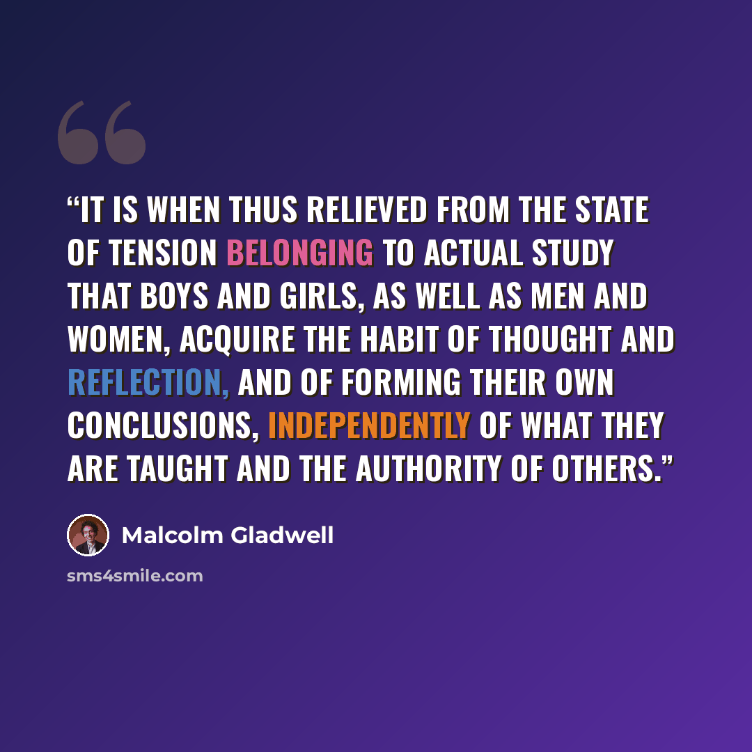 “it is when thus relieved from the state of tension belonging to actual study that boys and girls, as well as men and women, acquire the habit of thought and reflection, and of forming their own conclusions, independently of what they are taught and the authority of others.” quote by Malcolm Gladwell