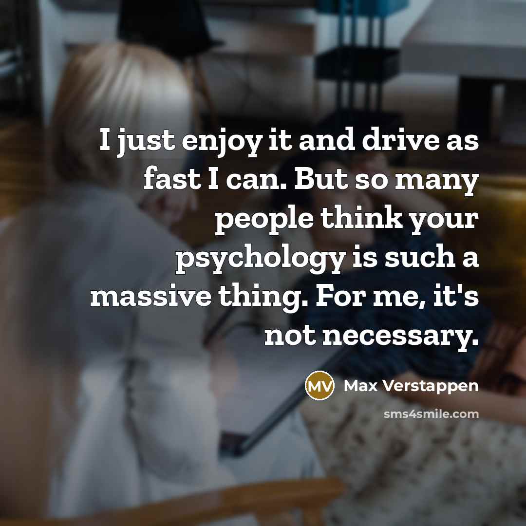 “I just enjoy it and drive as fast I can. But so many people think your psychology is such a massive thing. For me, it's not necessary.” quote by Max Verstappen
