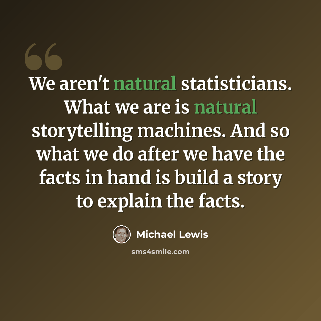 “We aren't natural statisticians. What we are is natural storytelling machines. And so what we do after we have the facts in hand is build a story to explain the facts.” quote by Michael Lewis