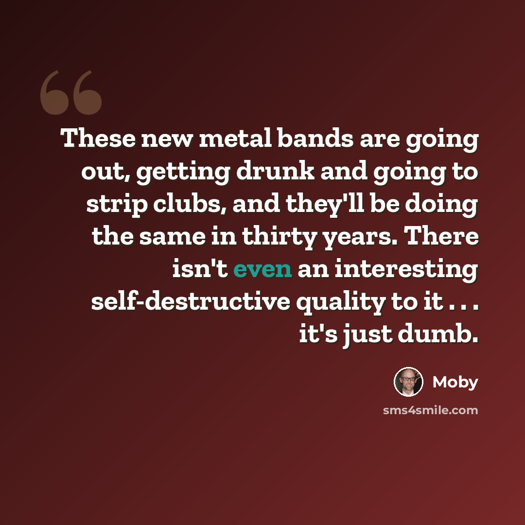 “These new metal bands are going out, getting drunk and going to strip clubs, and they'll be doing the same in thirty years. There isn't even an interesting self-destructive quality to it . . . it's just dumb.” quote by Moby