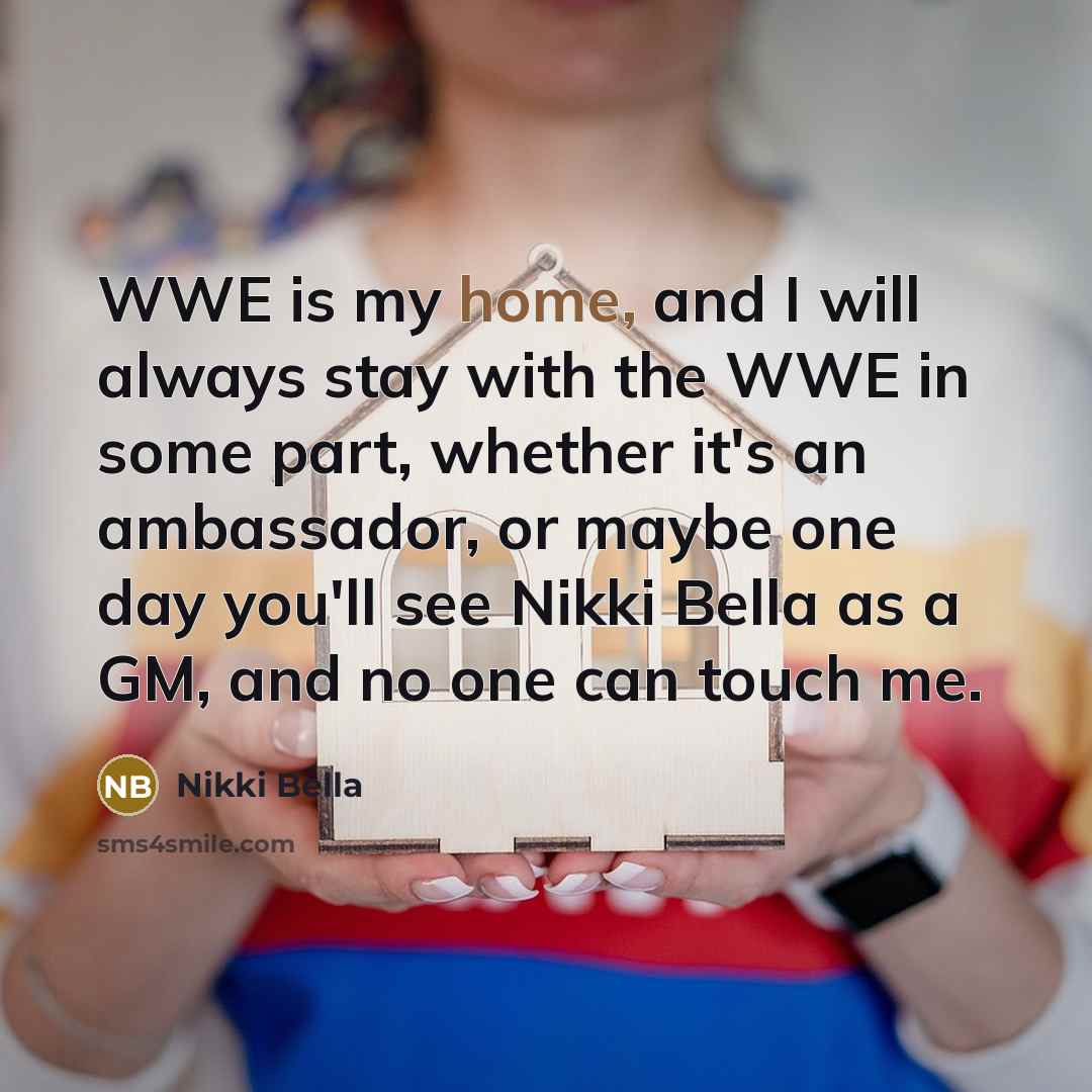 “WWE is my home, and I will always stay with the WWE in some part, whether it's an ambassador, or maybe one day you'll see Nikki Bella as a GM, and no one can touch me.” quote by Nikki Bella