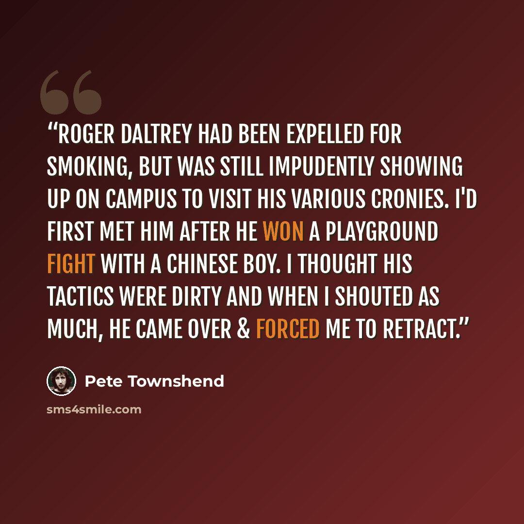 “Roger Daltrey had been expelled for smoking, but was still impudently showing up on campus to visit his various cronies. I'd first met him after he won a playground fight with a Chinese boy. I thought his tactics were dirty and when I shouted as much, he came over & forced me to retract.” quote by Pete Townshend