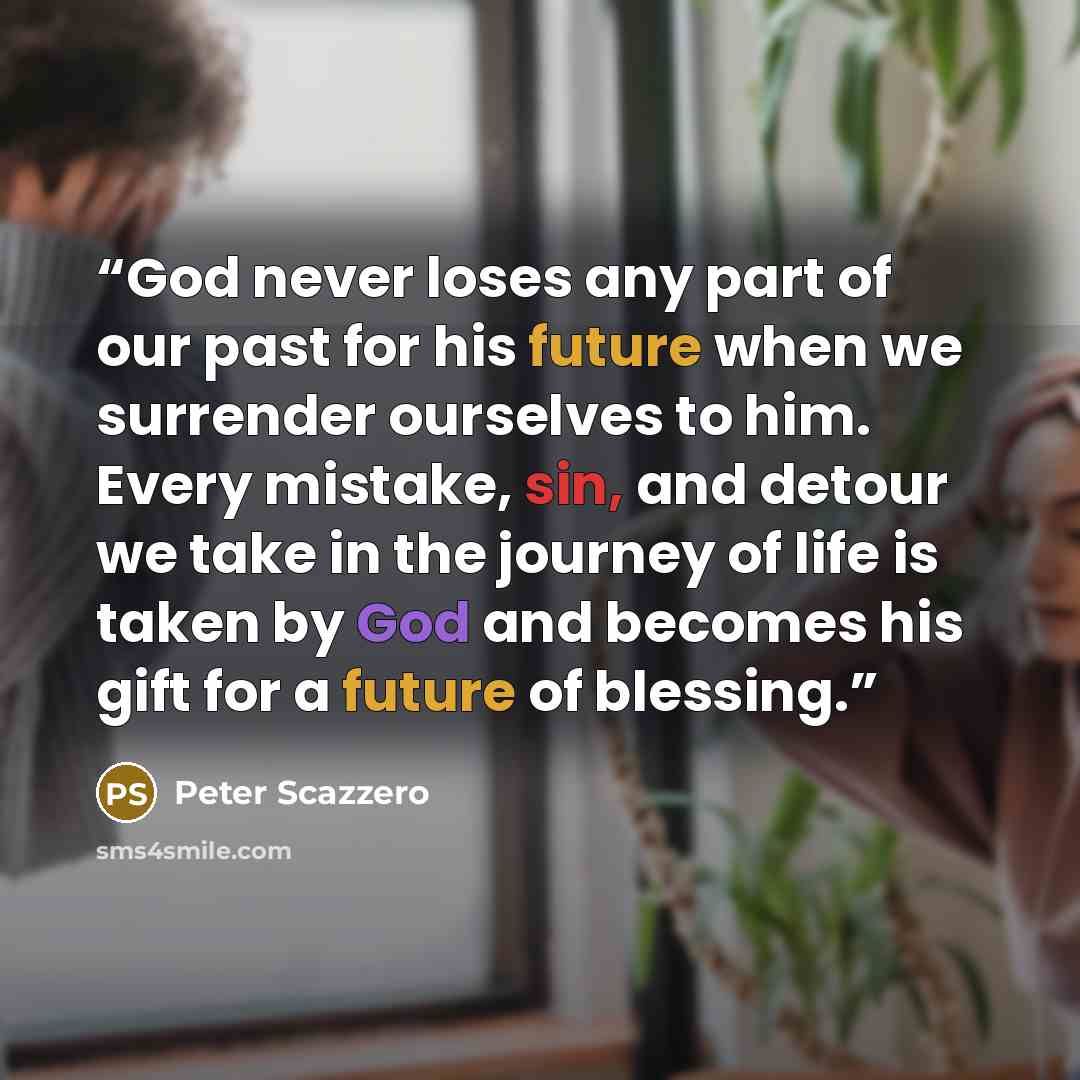 “God never loses any part of our past for his future when we surrender ourselves to him. Every mistake, sin, and detour we take in the journey of life is taken by God and becomes his gift for a future of blessing.” quote by Peter Scazzero