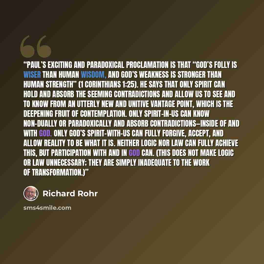 “Paul’s exciting and paradoxical proclamation is that “God’s folly is wiser than human wisdom, and God’s weakness is stronger than human strength” (1 Corinthians 1:25). He says that only Spirit can hold and absorb the seeming contradictions and allow us to see and to know from an utterly new and…” quote by Richard Rohr