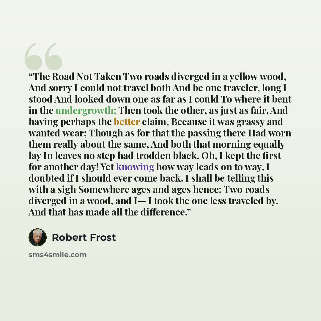 “The Road Not Taken Two roads diverged in a yellow wood, And sorry I could not travel both And be one traveler, long I stood And looked down one as far as I could To where it bent in the undergrowth; Then took the other, as just as fair, And having perhaps the better claim, Because it was grassy…” quote by Robert Frost