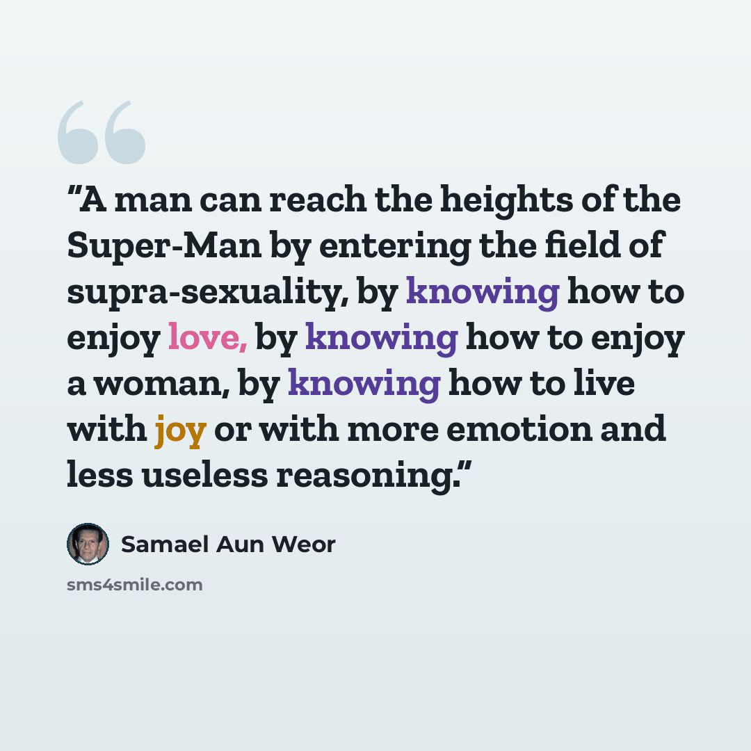 “A man can reach the heights of the Super-Man by entering the field of supra-sexuality, by knowing how to enjoy love, by knowing how to enjoy a woman, by knowing how to live with joy or with more emotion and less useless reasoning.” quote by Samael Aun Weor