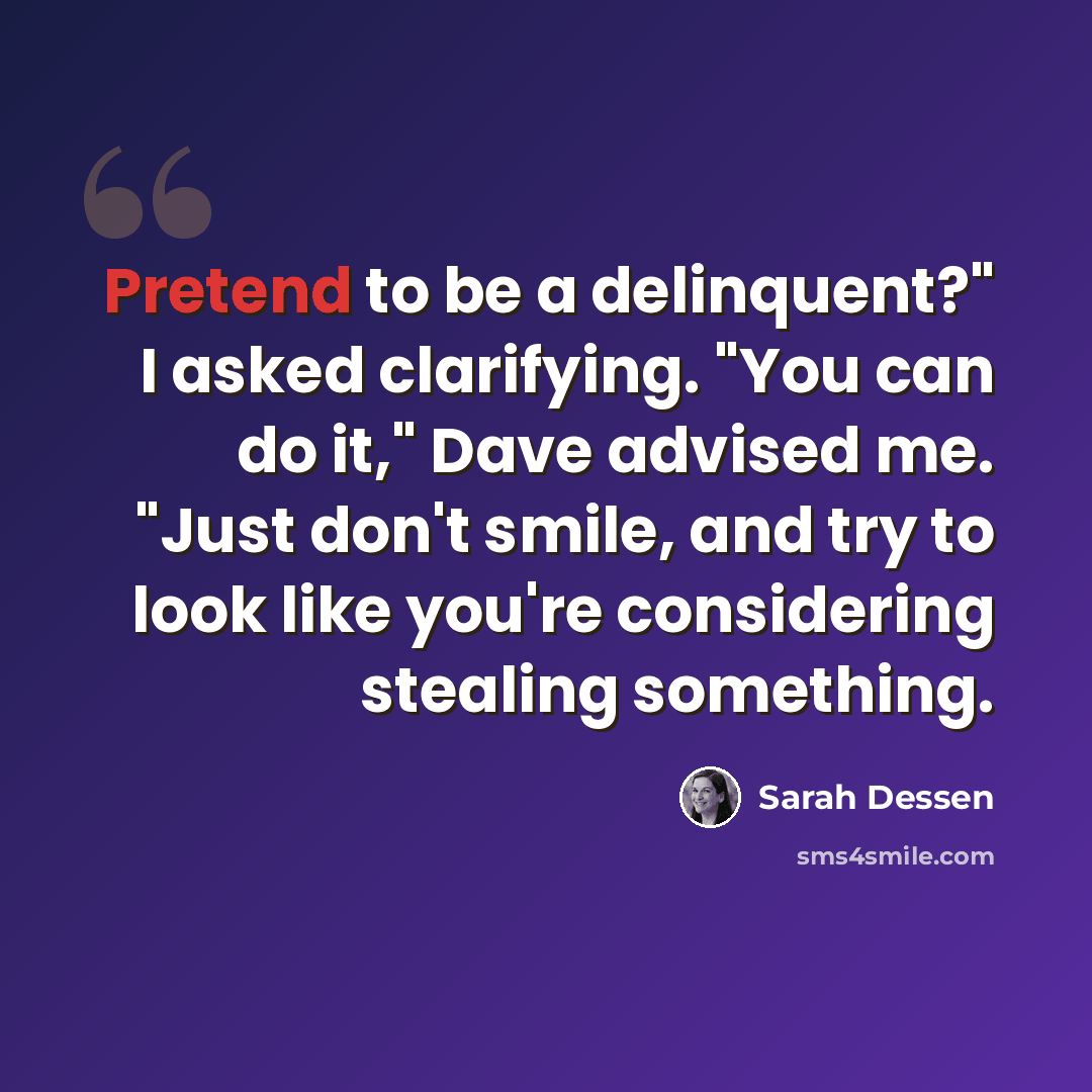 “Pretend to be a delinquent?" I asked clarifying. "You can do it," Dave advised me. "Just don't smile, and try to look like you're considering stealing something.” quote by Sarah Dessen