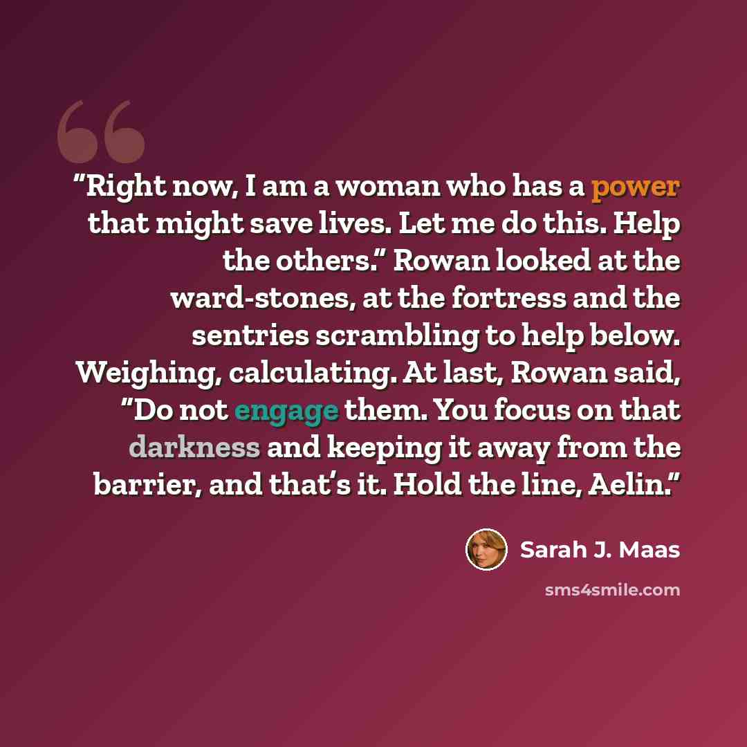 “Right now, I am a woman who has a power that might save lives. Let me do this. Help the others.” Rowan looked at the ward-stones, at the fortress and the sentries scrambling to help below. Weighing, calculating. At last, Rowan said, “Do not engage them. You focus on that darkness and keeping it…” quote by Sarah J. Maas