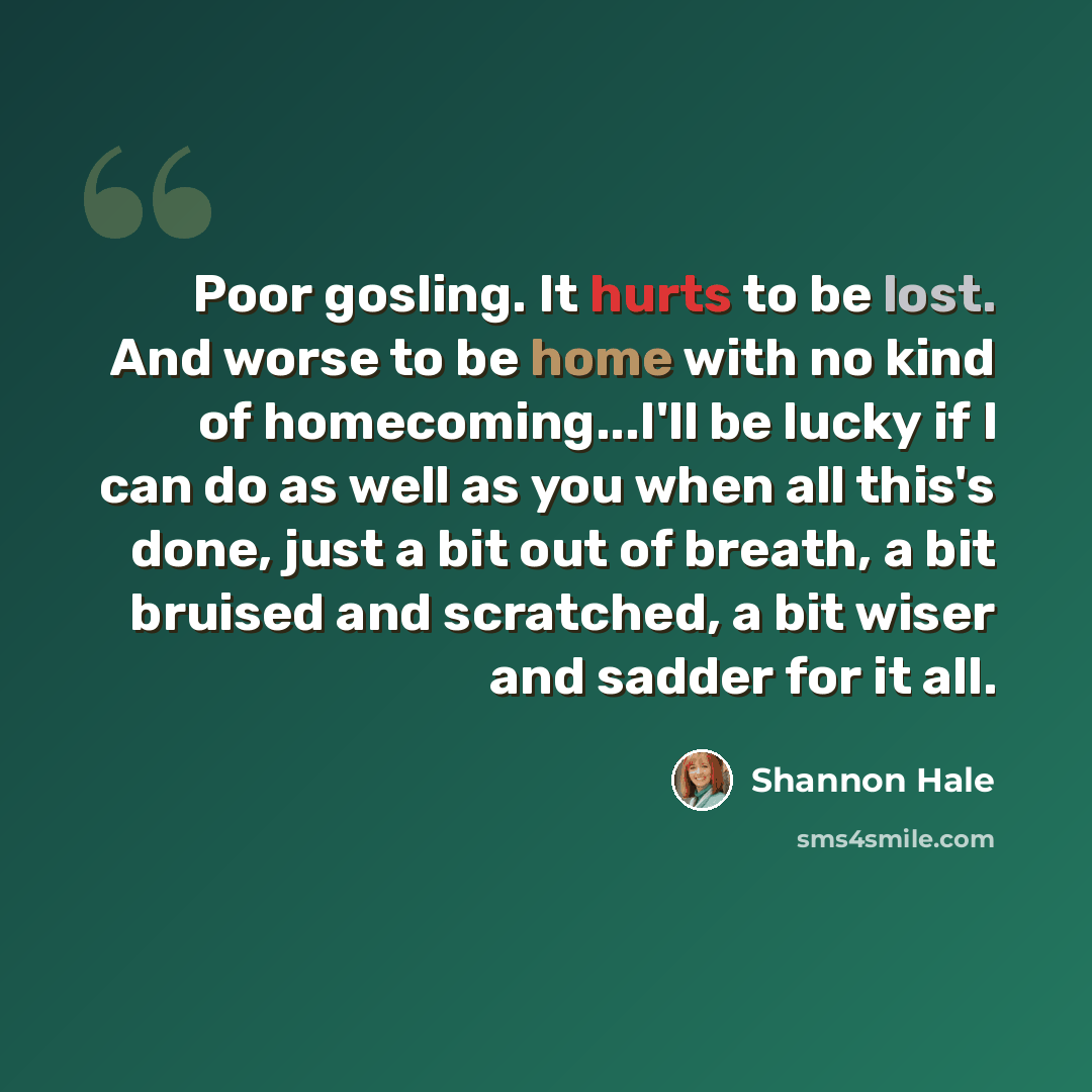 “Poor gosling. It hurts to be lost. And worse to be home with no kind of homecoming...I'll be lucky if I can do as well as you when all this's done, just a bit out of breath, a bit bruised and scratched, a bit wiser and sadder for it all.” quote by Shannon Hale