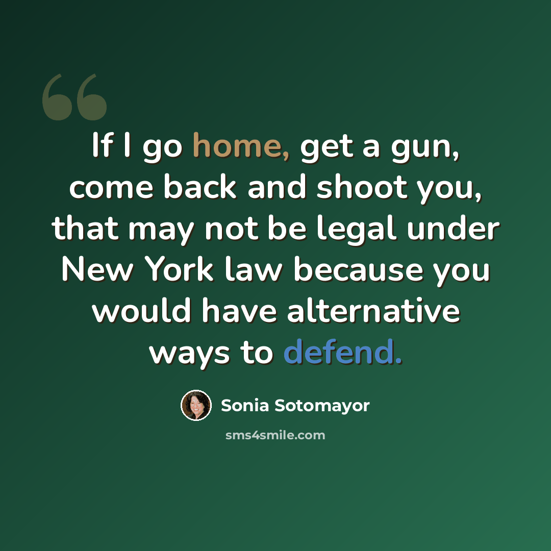 “If I go home, get a gun, come back and shoot you, that may not be legal under New York law because you would have alternative ways to defend.” quote by Sonia Sotomayor