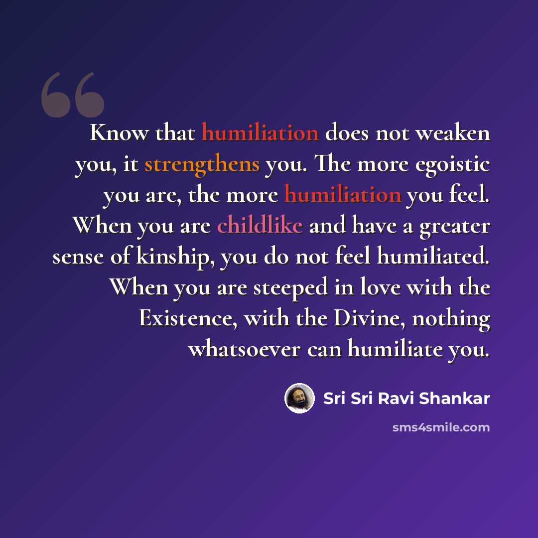“Know that humiliation does not weaken you, it strengthens you. The more egoistic you are, the more humiliation you feel. When you are childlike and have a greater sense of kinship, you do not feel humiliated. When you are steeped in love with the Existence, with the Divine, nothing whatsoever can…” quote by Sri Sri Ravi Shankar