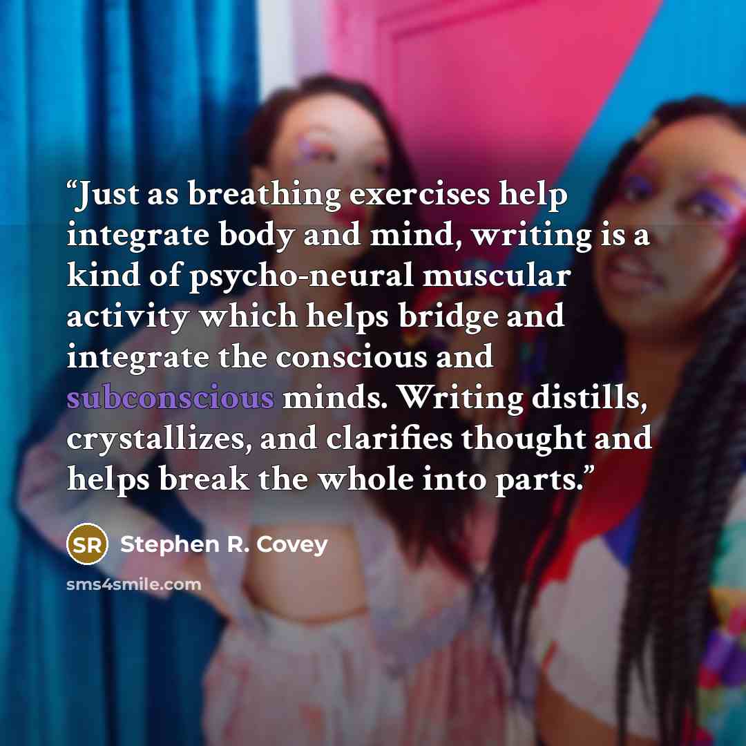 “Just as breathing exercises help integrate body and mind, writing is a kind of psycho-neural muscular activity which helps bridge and integrate the conscious and subconscious minds. Writing distills, crystallizes, and clarifies thought and helps break the whole into parts.” quote by Stephen R. Covey