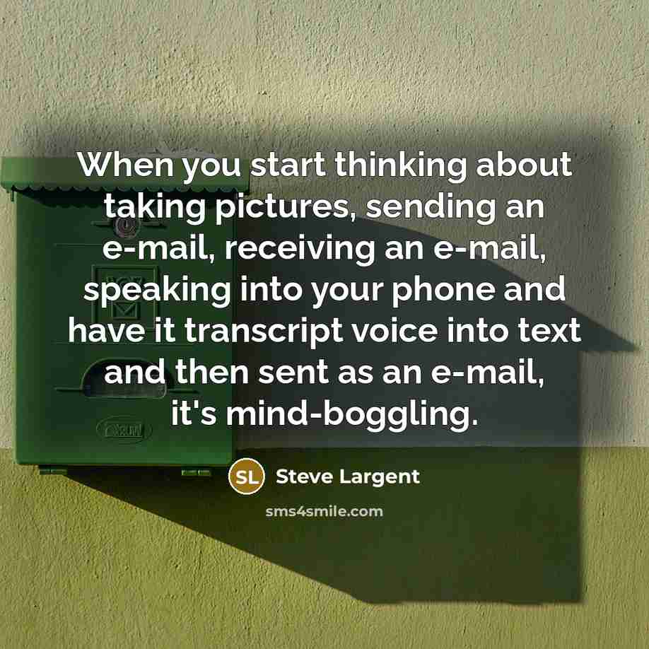 “When you start thinking about taking pictures, sending an e-mail, receiving an e-mail, speaking into your phone and have it transcript voice into text and then sent as an e-mail, it's mind-boggling.” quote by Steve Largent