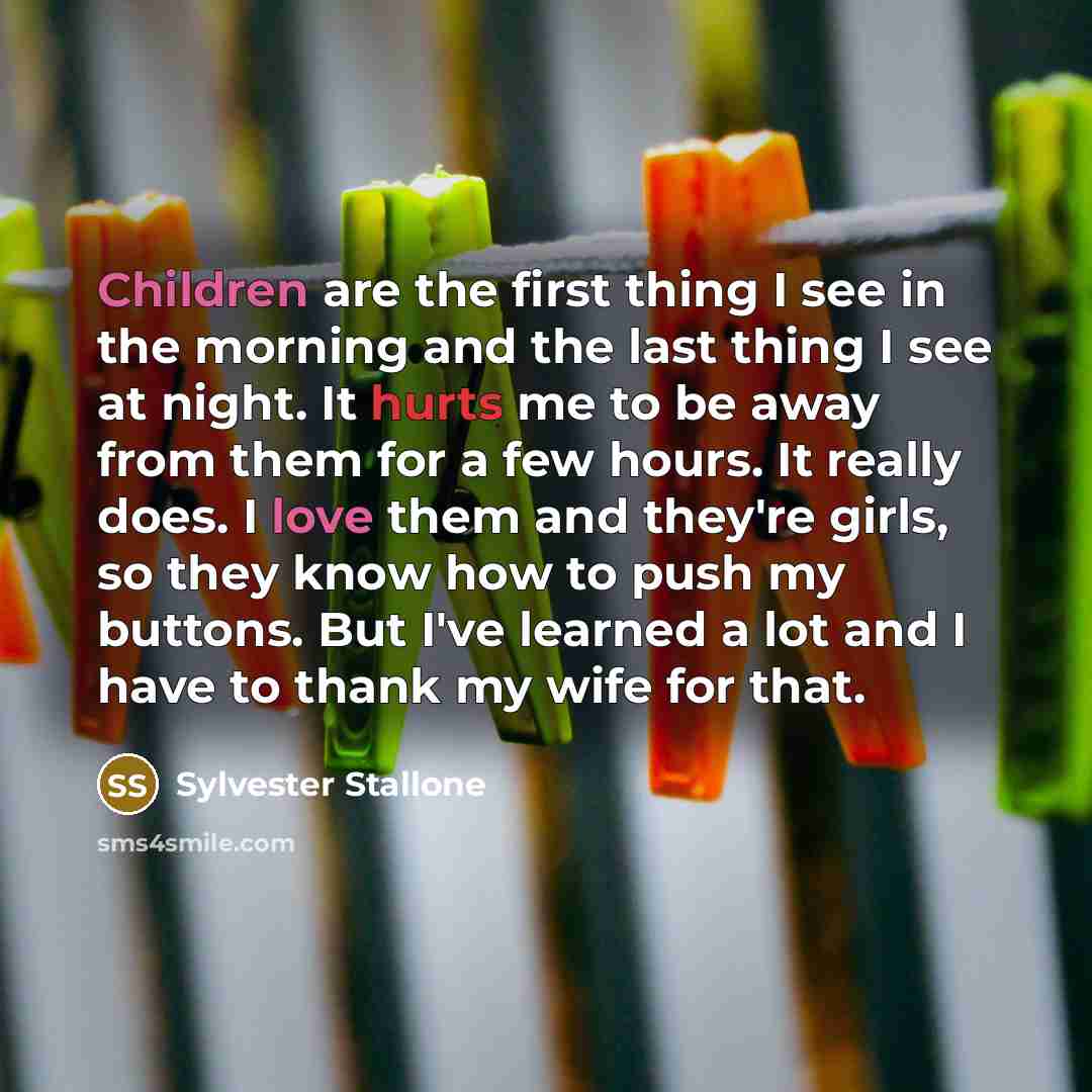 “Children are the first thing I see in the morning and the last thing I see at night. It hurts me to be away from them for a few hours. It really does. I love them and they're girls, so they know how to push my buttons. But I've learned a lot and I have to thank my wife for that.” quote by Sylvester Stallone