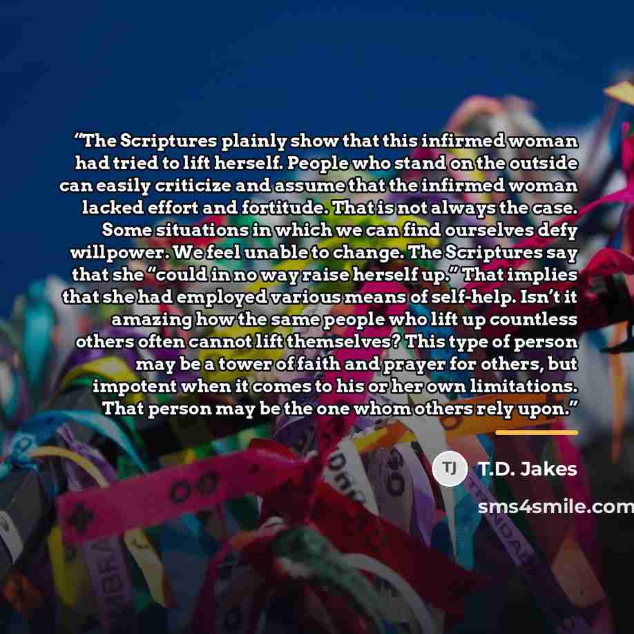 “The Scriptures plainly show that this infirmed woman had tried to lift herself. People who stand on the outside can easily criticize and assume that the infirmed woman lacked effort and fortitude. That is not always the case. Some situations in which we can find ourselves defy willpower. We feel…” quote by T.D. Jakes