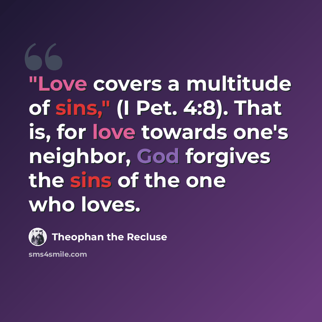 “"Love covers a multitude of sins," (I Pet. 4:8). That is, for love towards one's neighbor, God forgives the sins of the one who loves.” quote by Theophan the Recluse