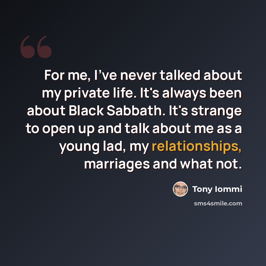“For me, I've never talked about my private life. It's always been about Black Sabbath. It's strange to open up and talk about me as a young lad, my relationships, marriages and what not.” quote by Tony Iommi