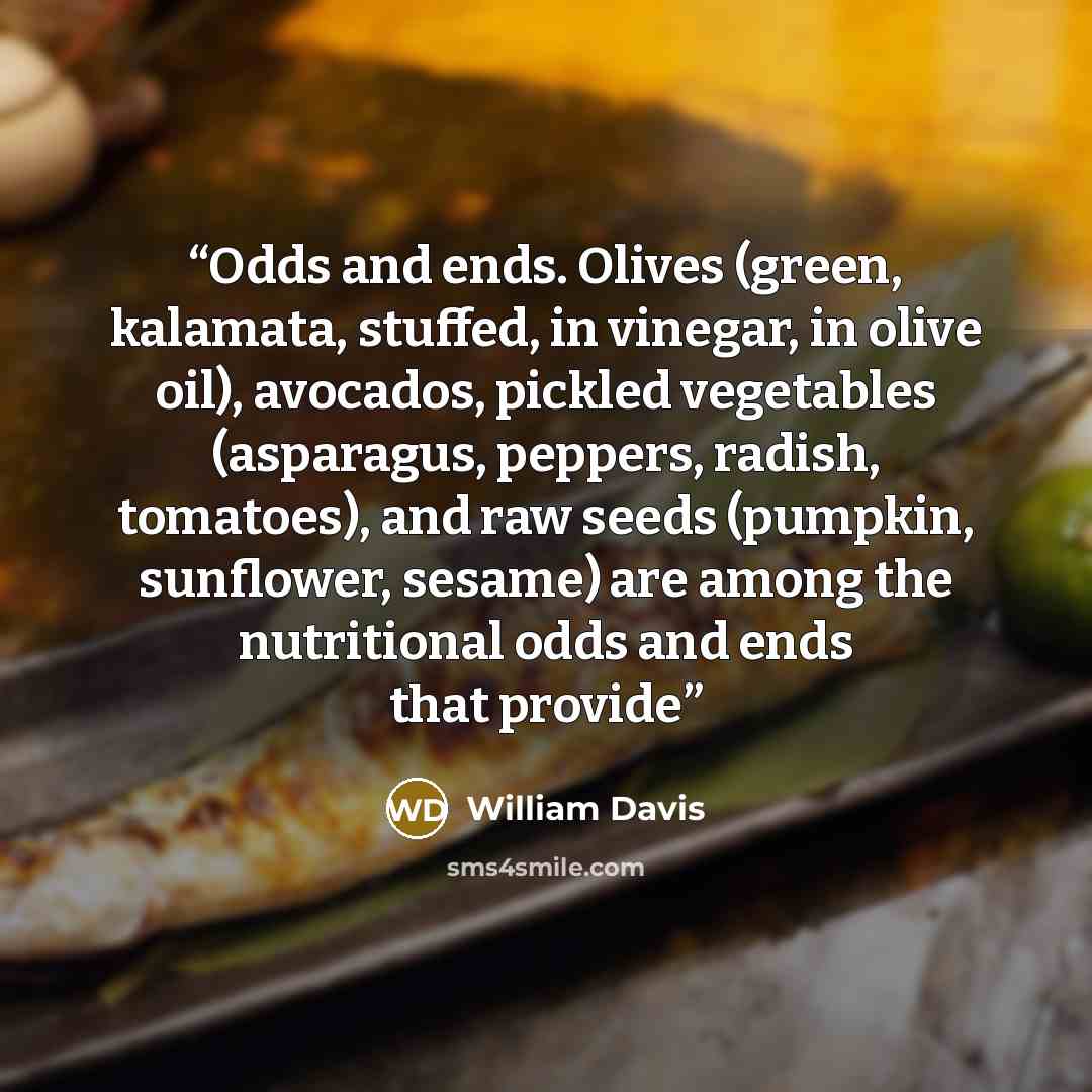 “Odds and ends. Olives (green, kalamata, stuffed, in vinegar, in olive oil), avocados, pickled vegetables (asparagus, peppers, radish, tomatoes), and raw seeds (pumpkin, sunflower, sesame) are among the nutritional odds and ends that provide” quote by William Davis