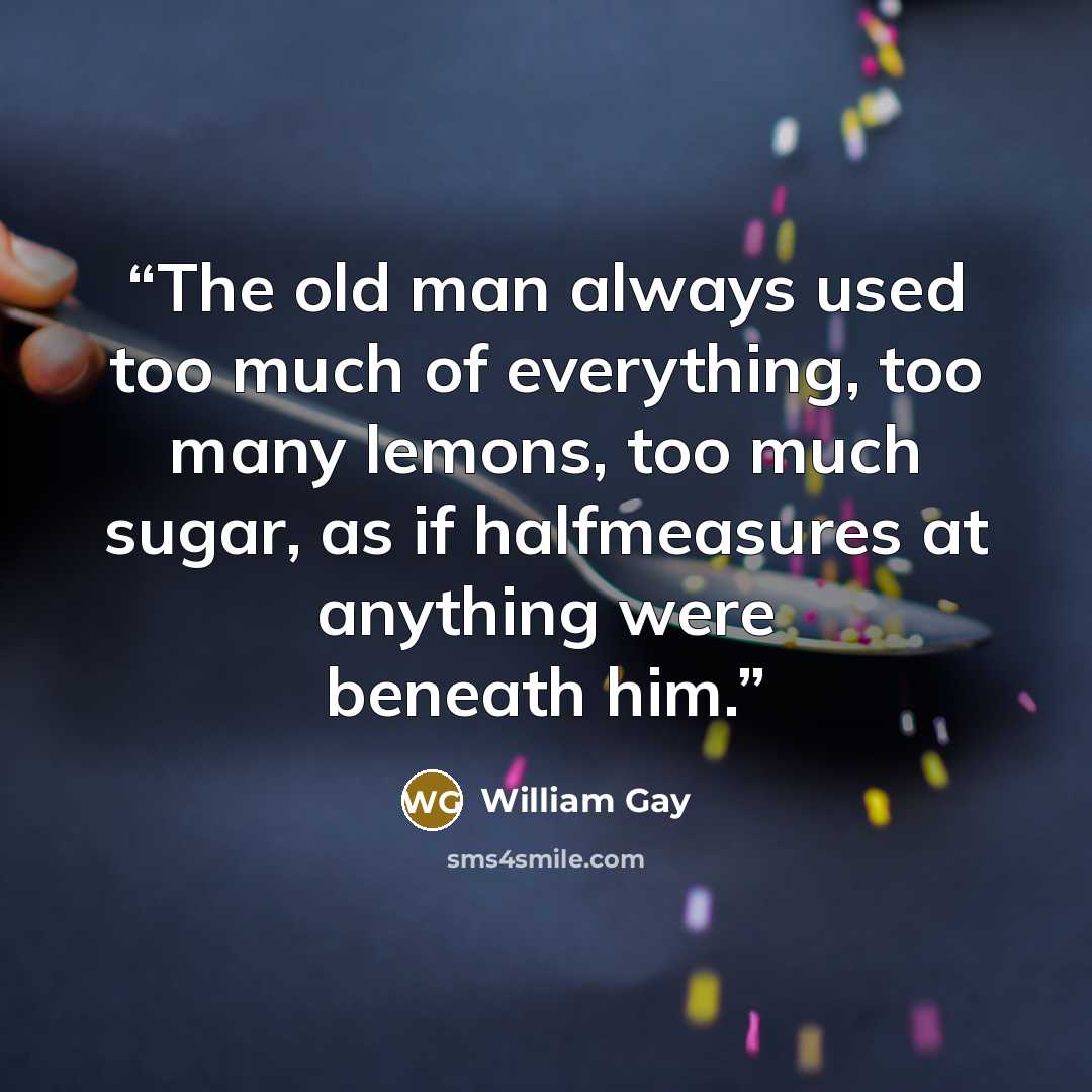 “The old man always used too much of everything, too many lemons, too much sugar, as if halfmeasures at anything were beneath him.” quote by William Gay