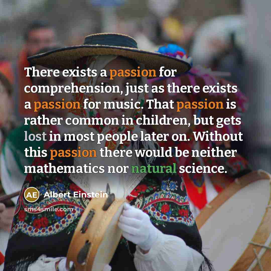 “There exists a passion for comprehension, just as there exists a passion for music. That passion is rather common in children, but gets lost in most people later on. Without this passion there would be neither mathematics nor natural science.” quote by Albert Einstein