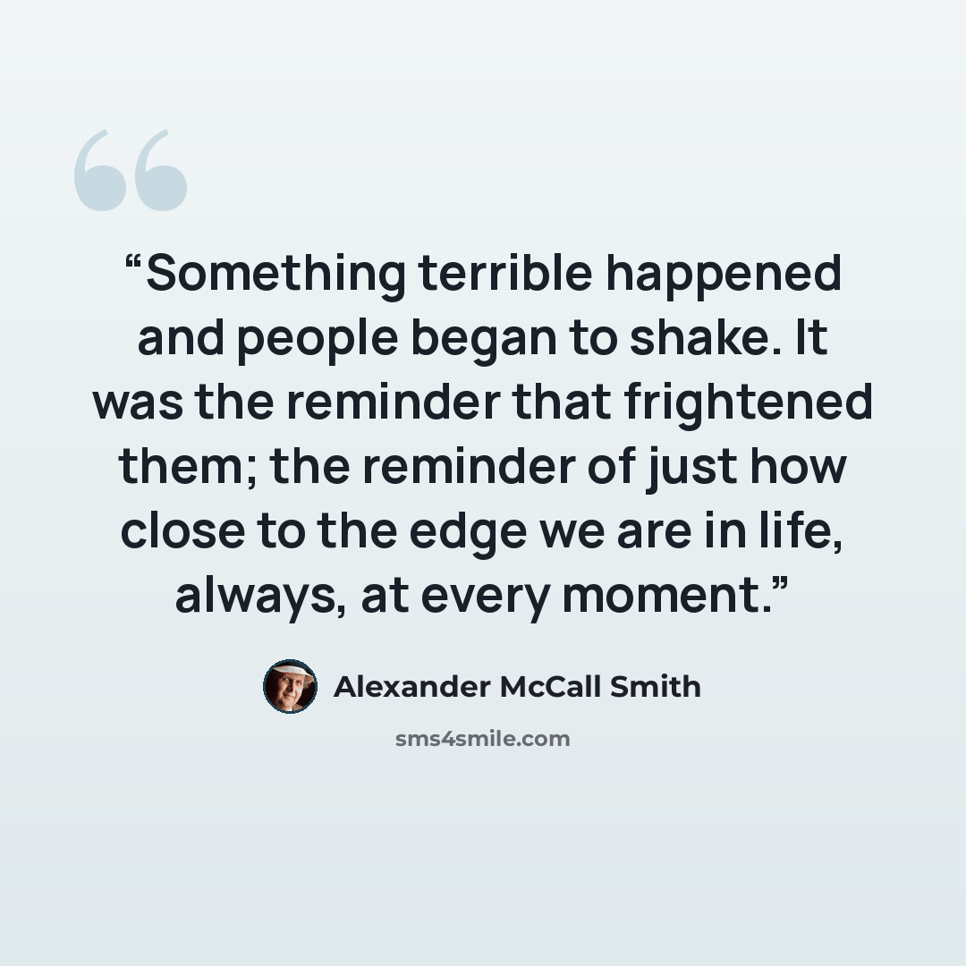 “Something terrible happened and people began to shake. It was the reminder that frightened them; the reminder of just how close to the edge we are in life, always, at every moment.” quote by Alexander McCall Smith