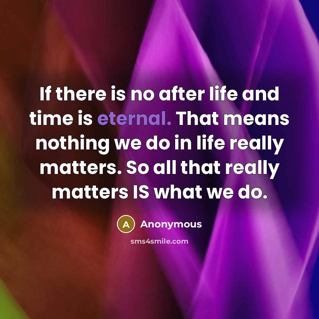 “If there is no after life and time is eternal. That means nothing we do in life really matters. So all that really matters IS what we do.” quote by Anonymous
