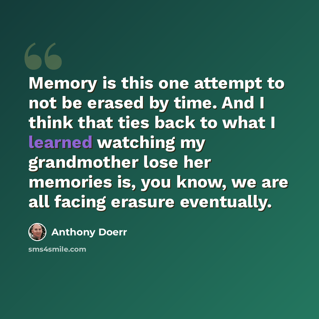 “Memory is this one attempt to not be erased by time. And I think that ties back to what I learned watching my grandmother lose her memories is, you know, we are all facing erasure eventually.” quote by Anthony Doerr