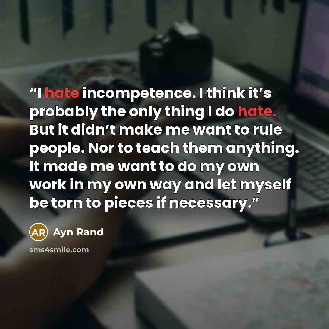 “I hate incompetence. I think it’s probably the only thing I do hate. But it didn’t make me want to rule people. Nor to teach them anything. It made me want to do my own work in my own way and let myself be torn to pieces if necessary.” quote by Ayn Rand