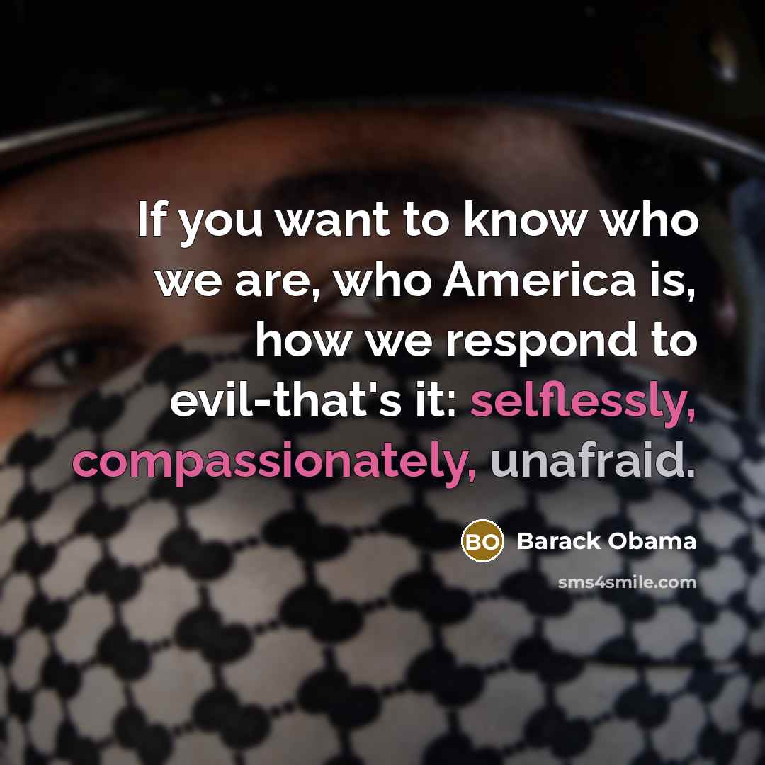 “If you want to know who we are, who America is, how we respond to evil-that's it: selflessly, compassionately, unafraid.” quote by Barack Obama