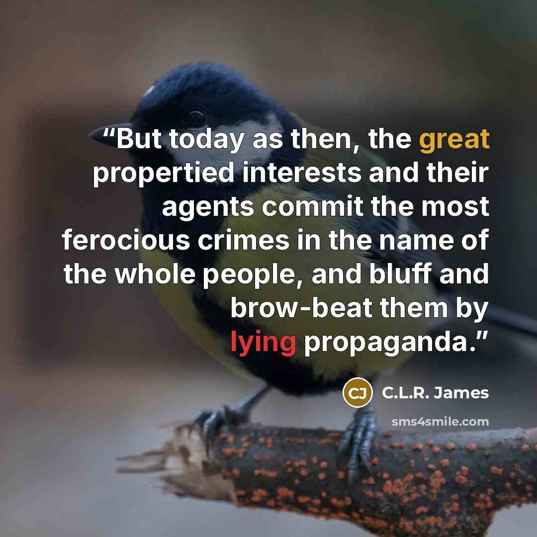 “But today as then, the great propertied interests and their agents commit the most ferocious crimes in the name of the whole people, and bluff and brow-beat them by lying propaganda.” quote by C.L.R. James