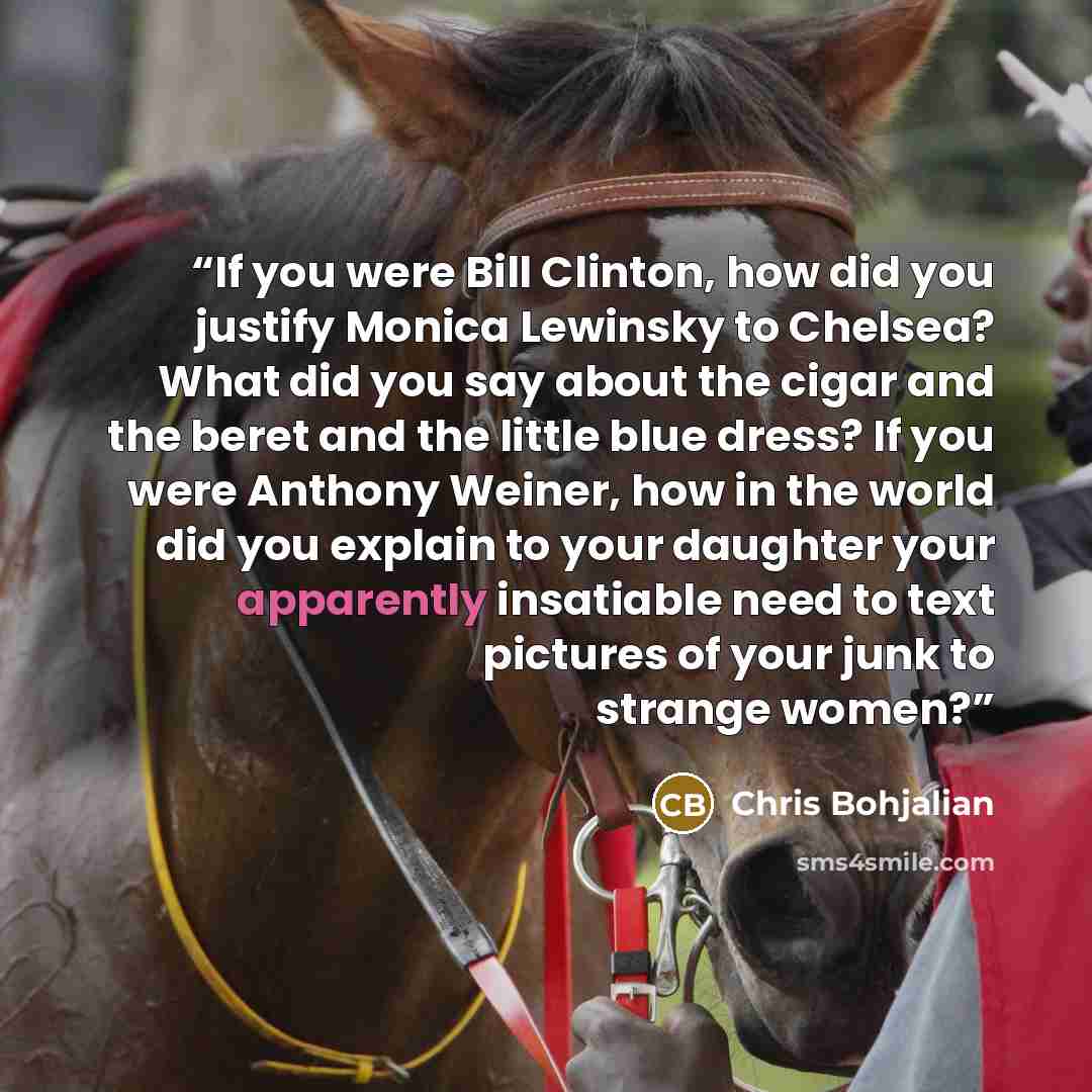 “If you were Bill Clinton, how did you justify Monica Lewinsky to Chelsea? What did you say about the cigar and the beret and the little blue dress? If you were Anthony Weiner, how in the world did you explain to your daughter your apparently insatiable need to text pictures of your junk to strange…” quote by Chris Bohjalian