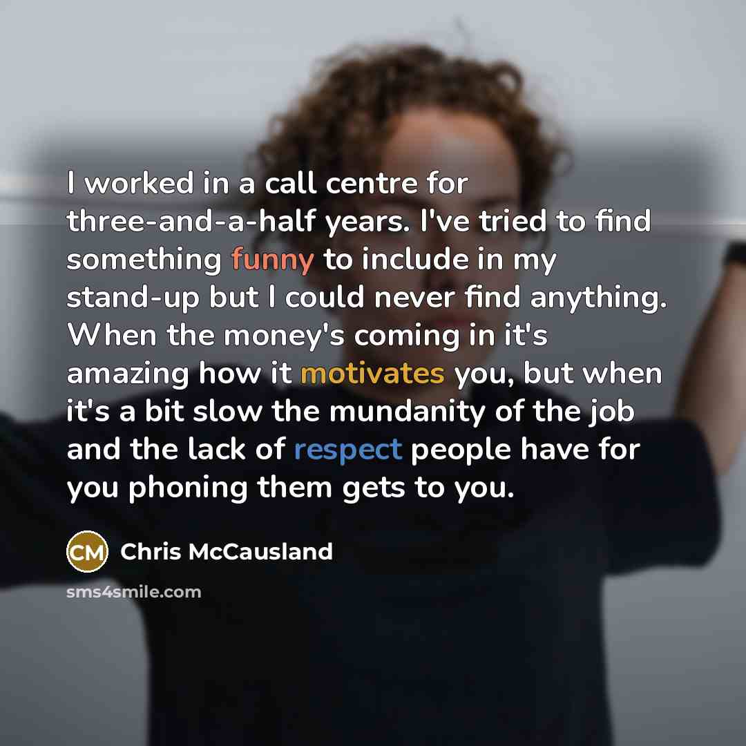 “I worked in a call centre for three-and-a-half years. I've tried to find something funny to include in my stand-up but I could never find anything. When the money's coming in it's amazing how it motivates you, but when it's a bit slow the mundanity of the job and the lack of respect people have…” quote by Chris McCausland