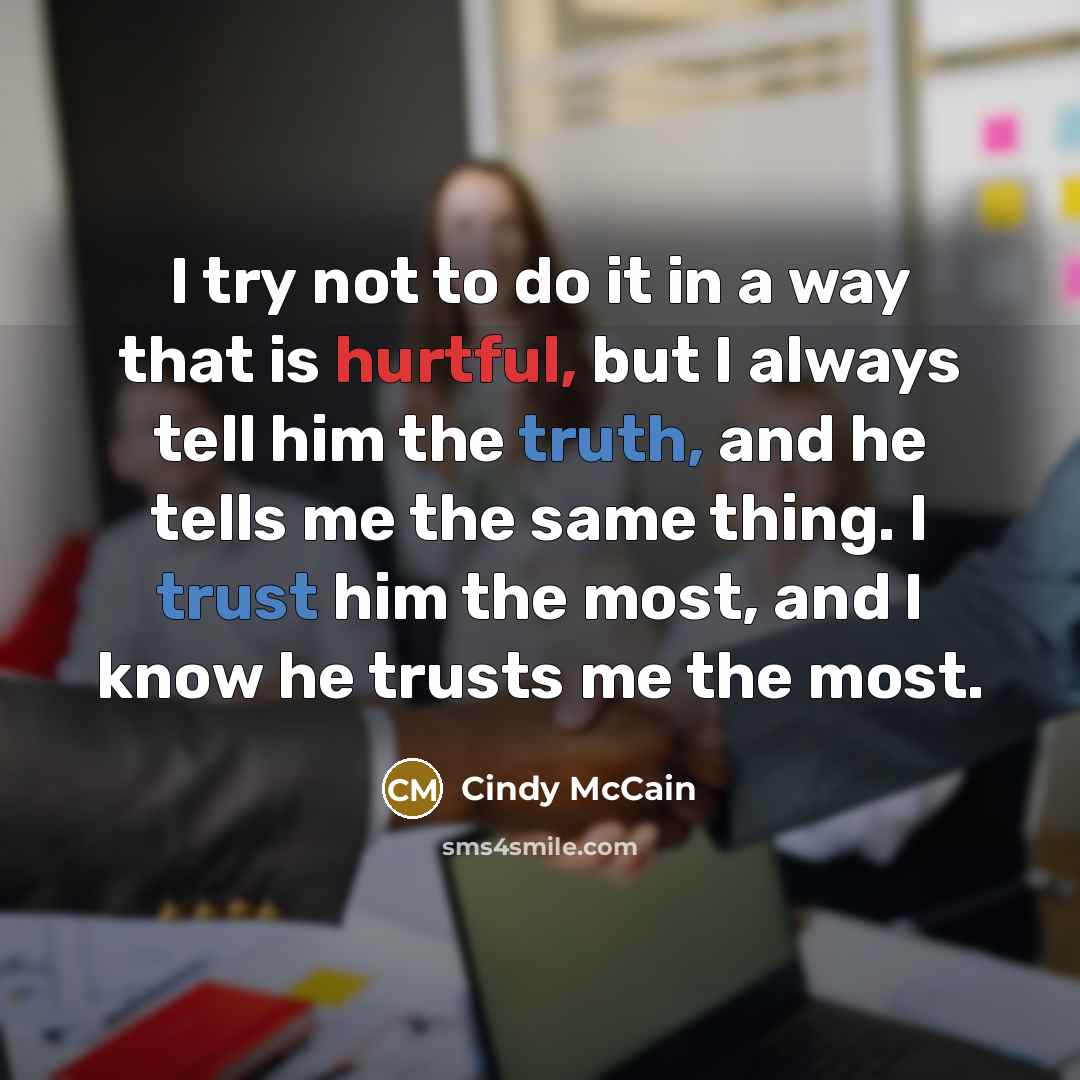 “I try not to do it in a way that is hurtful, but I always tell him the truth, and he tells me the same thing. I trust him the most, and I know he trusts me the most.” quote by Cindy McCain