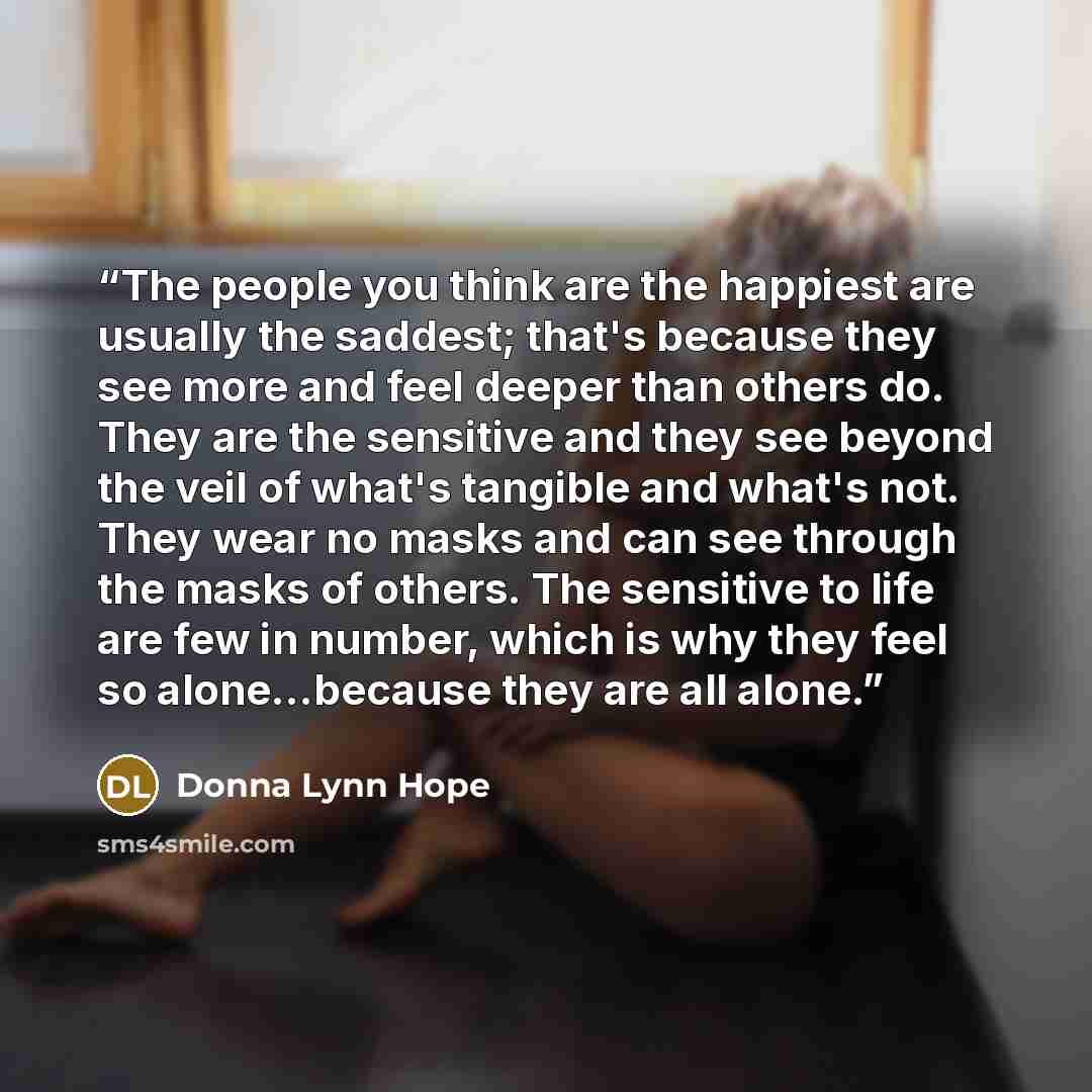 “The people you think are the happiest are usually the saddest; that's because they see more and feel deeper than others do. They are the sensitive and they see beyond the veil of what's tangible and what's not. They wear no masks and can see through the masks of others. The sensitive to life are…” quote by Donna Lynn Hope
