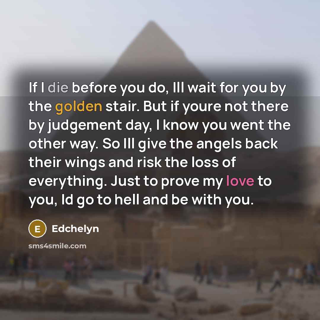 “If I die before you do, Ill wait for you by the golden stair. But if youre not there by judgement day, I know you went the other way. So Ill give the angels back their wings and risk the loss of everything. Just to prove my love to you, Id go to hell and be with you.” quote by Edchelyn