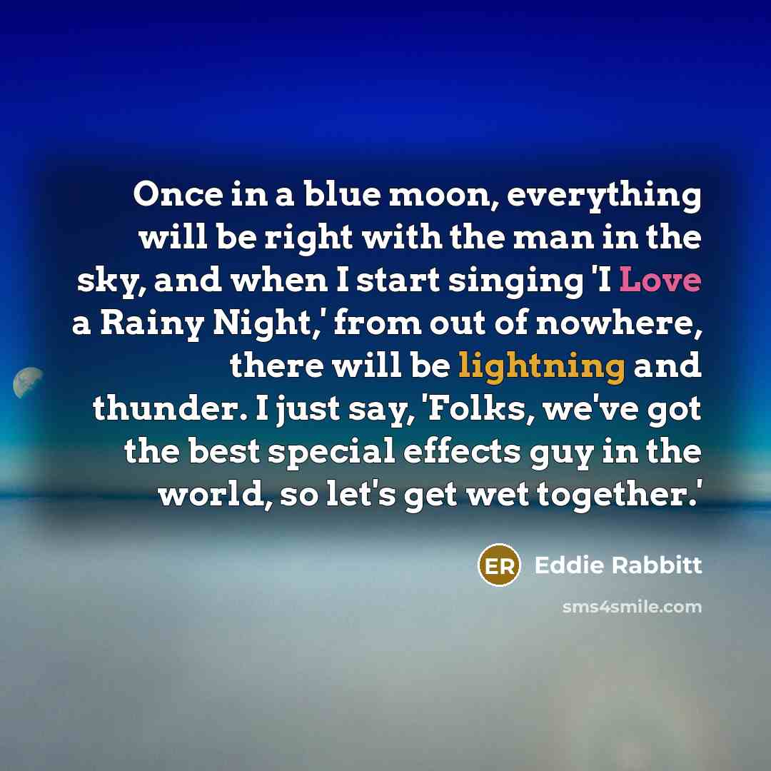 “Once in a blue moon, everything will be right with the man in the sky, and when I start singing 'I Love a Rainy Night,' from out of nowhere, there will be lightning and thunder. I just say, 'Folks, we've got the best special effects guy in the world, so let's get wet together.'” quote by Eddie Rabbitt