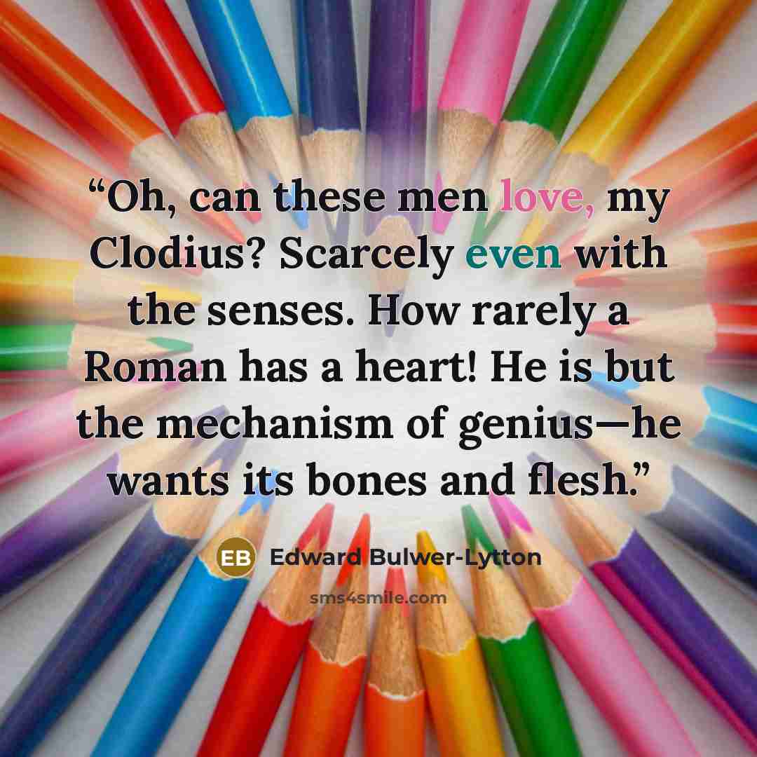 “Oh, can these men love, my Clodius? Scarcely even with the senses. How rarely a Roman has a heart! He is but the mechanism of genius—he wants its bones and flesh.” quote by Edward Bulwer-Lytton