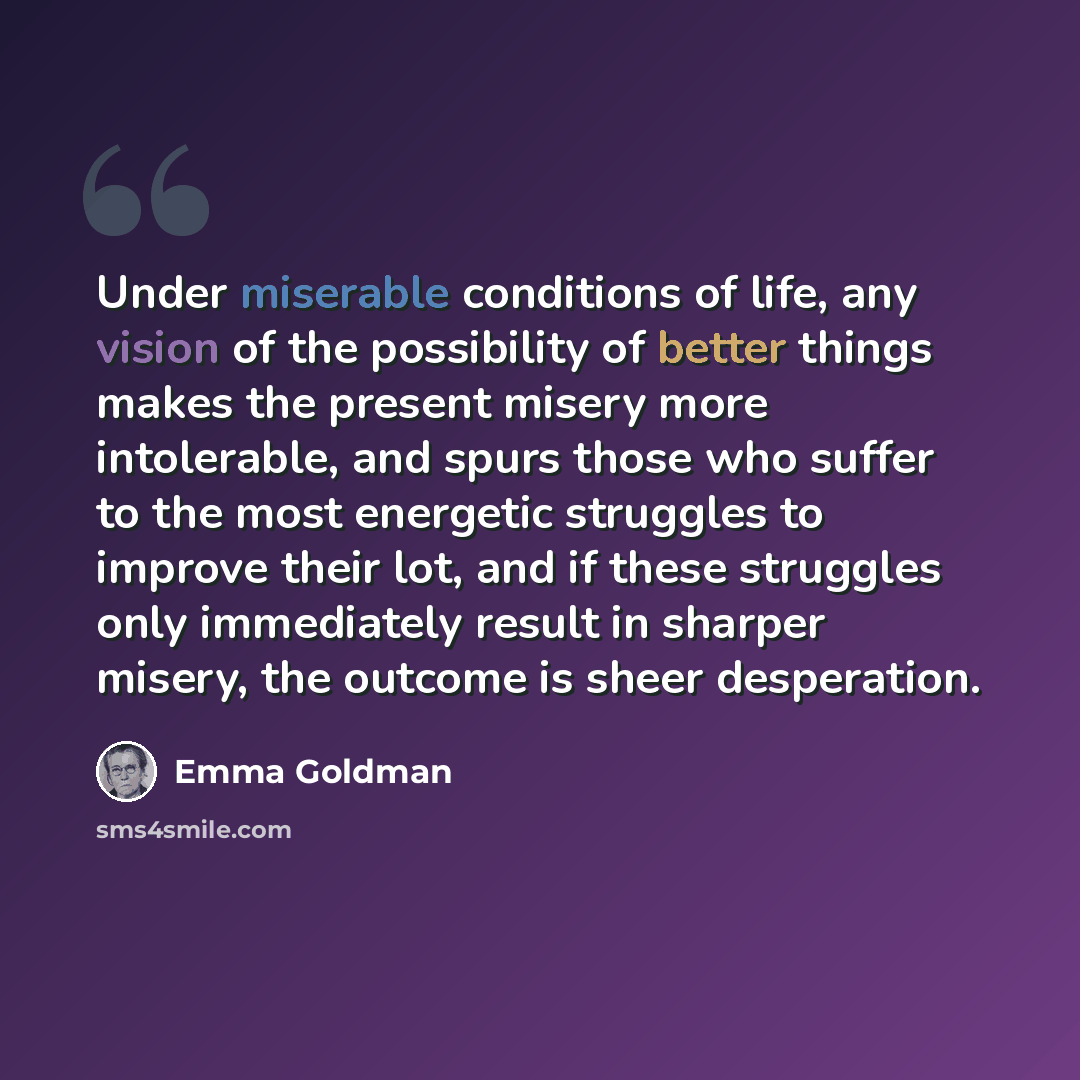 “Under miserable conditions of life, any vision of the possibility of better things makes the present misery more intolerable, and spurs those who suffer to the most energetic struggles to improve their lot, and if these struggles only immediately result in sharper misery, the outcome is sheer…” quote by Emma Goldman