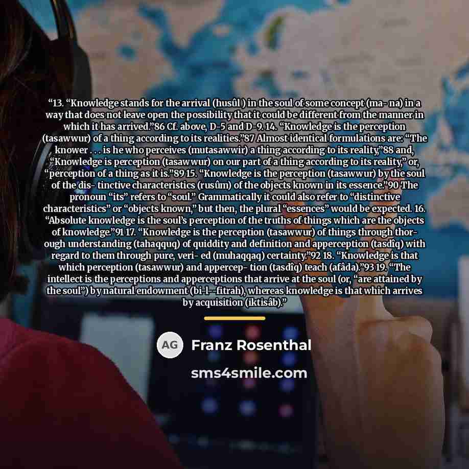 “13. “Knowledge stands for the arrival (husûl ) in the soul of some concept (ma- na) in a way that does not leave open the possibility that it could be different from the manner in which it has arrived.”86 Cf. above, D-5 and D-9. 14. “Knowledge is the perception (tasawwur) of a thing according to…” quote by Franz Rosenthal