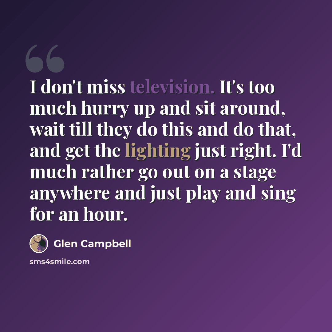 “I don't miss television. It's too much hurry up and sit around, wait till they do this and do that, and get the lighting just right. I'd much rather go out on a stage anywhere and just play and sing for an hour.” quote by Glen Campbell