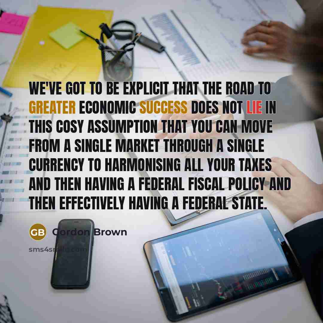 “We've got to be explicit that the road to greater economic success does not lie in this cosy assumption that you can move from a single market through a single currency to harmonising all your taxes and then having a federal fiscal policy and then effectively having a federal State.” quote by Gordon Brown